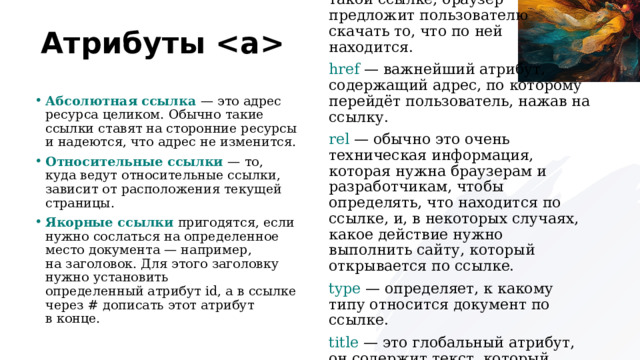Атрибуты Атрибуты  download  — если кликнуть по такой ссылке, браузер предложит пользователю скачать то, что по ней находится. href  — важнейший атрибут, содержащий адрес, по которому перейдёт пользователь, нажав на ссылку. rel  — обычно это очень техническая информация, которая нужна браузерам и разработчикам, чтобы определять, что находится по ссылке, и, в некоторых случаях, какое действие нужно выполнить сайту, который открывается по ссылке. type  — определяет, к какому типу относится документ по ссылке. title  — это глобальный атрибут, он содержит текст, который будет виден при наведении на ссылку. Абсолютная ссылка — это адрес ресурса целиком. Обычно такие ссылки ставят на сторонние ресурсы и надеются, что адрес не изменится. Относительные ссылки — то, куда ведут относительные ссылки, зависит от расположения текущей страницы. Якорные ссылки пригодятся, если нужно сослаться на определенное место документа — например, на заголовок. Для этого заголовку нужно установить определенный атрибут id, а в ссылке через # дописать этот атрибут в конце.  