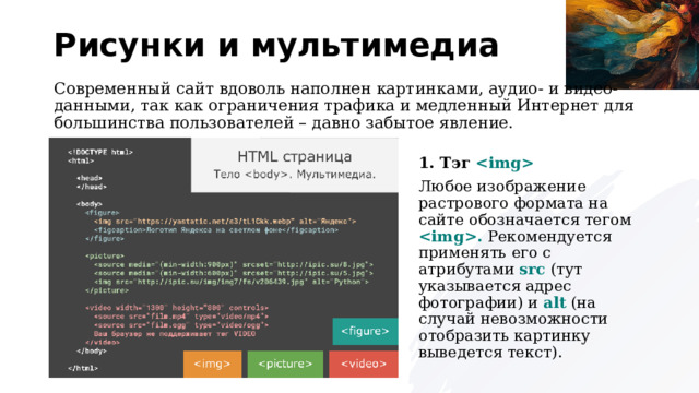 Рисунки и мультимедиа Современный сайт вдоволь наполнен картинками, аудио- и видео-данными, так как ограничения трафика и медленный Интернет для большинства пользователей – давно забытое явление. 1. Тэг  Любое изображение растрового формата на сайте обозначается тегом . Рекомендуется применять его с атрибутами src (тут указывается адрес фотографии) и alt (на случай невозможности отобразить картинку выведется текст). 