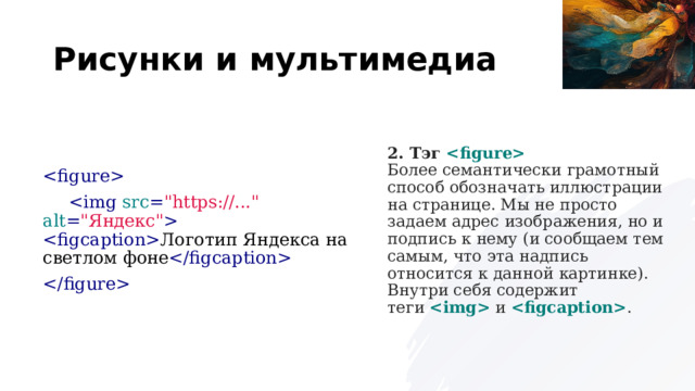 Рисунки и мультимедиа       Логотип Яндекса на светлом фоне   2. Тэг    Более семантически грамотный способ обозначать иллюстрации на странице. Мы не просто задаем адрес изображения, но и подпись к нему (и сообщаем тем самым, что эта надпись относится к данной картинке). Внутри себя содержит теги    и   .  