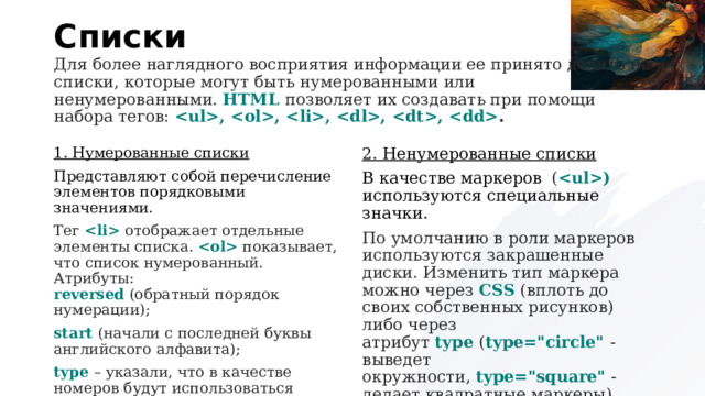 Списки Для более наглядного восприятия информации ее принято делить на списки, которые могут быть нумерованными или ненумерованными.  HTML  позволяет их создавать при помощи набора тегов:  , , , , ,  . 1. Нумерованные списки 2. Ненумерованные списки Представляют собой перечисление элементов порядковыми значениями. В качестве маркеров  ( )   используются специальные значки. Тег     отображает отдельные элементы списка.    показывает, что список нумерованный. Атрибуты:  reversed   (обратный порядок нумерации); По умолчанию в роли маркеров используются закрашенные диски. Изменить тип маркера можно через  CSS  (вплоть до своих собственных рисунков) либо через атрибут  type  ( type=