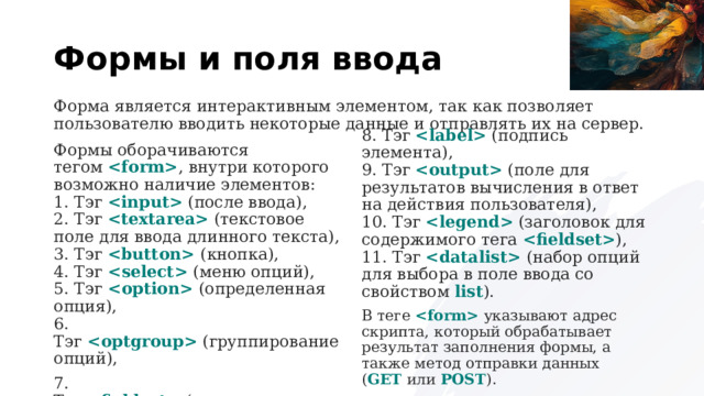 Формы и поля ввода Форма является интерактивным элементом, так как позволяет пользователю вводить некоторые данные и отправлять их на сервер. Формы оборачиваются тегом   , внутри которого возможно наличие элементов:  1. Тэг    (после ввода),  2. Тэг    (текстовое поле для ввода длинного текста),  3. Тэг     (кнопка),  4. Тэг     (меню опций),  5. Тэг      (определенная опция),  6. Тэг     (группирование опций), 8. Тэг    (подпись элемента),  9. Тэг     (поле для результатов вычисления в ответ на действия пользователя),  10. Тэг    (заголовок для содержимого тега   ),  11. Тэг     (набор опций для выбора в поле ввода со свойством  list ). 7. Тэг     (группирование части формы), В теге    указывают адрес скрипта, который обрабатывает результат заполнения формы, а также метод отправки данных ( GET  или  POST ). 