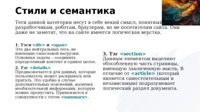 Стили и семантика Теги данной категории несут в себе некий смысл, понятный разработчикам, роботам, браузерам, но не посетителям сайта. Они даже не заметят, что на сайте имеется логическая верстка. 1. Тэги      и    Это два нейтральных тега, не имеющие смысловой нагрузки. Основная задача – соединить определенный контент в единое целое. 3. Тэг    Данным элементом выделяют обособленную часть страницы, имеющую законченную мысль. В отличие от     (который является самостоятельным и независимым) подразумевает логический раздел документа. 2. Тэг    Предназначается для данных, которые пользователь может раскрывать или прятать. Это удобно в случае дополнительных пояснений, наличия необязательной информации, которую можно пропустить. Применяется в совокупности с тегом   . 