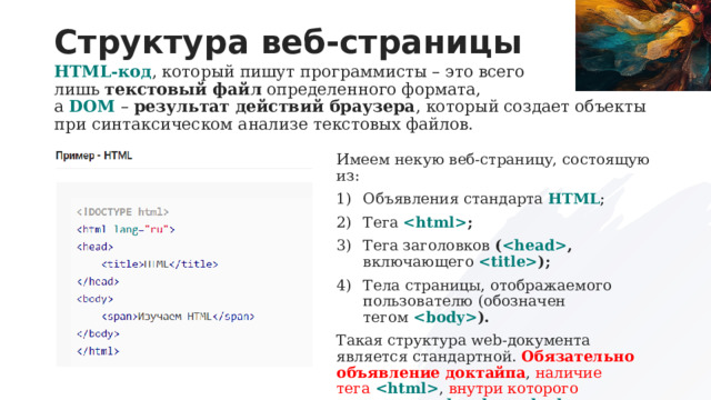 Структура веб-страницы HTML-код , который пишут программисты – это всего лишь  текстовый файл  определенного формата, а  DOM  –  результат действий браузера , который создает объекты при синтаксическом анализе текстовых файлов. Имеем некую веб-страницу, состоящую из: Объявления стандарта  HTML ; Тега   ; Тега заголовков  (  , включающего   ); Тела страницы, отображаемого пользователю (обозначен тегом   ). Такая структура web-документа является стандартной. Обязательно объявление доктайпа , наличие тега    , внутри которого содержатся     и    . 