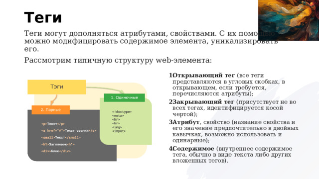 Теги Теги могут дополняться атрибутами, свойствами. С их помощью можно модифицировать содержимое элемента, уникализировать его. Рассмотрим типичную структуру web-элемента: Открывающий тег  (все теги представляются в угловых скобках, в открывающем, если требуется, перечисляются атрибуты); Закрывающий тег  (присутствует не во всех тегах, идентифицируется косой чертой); Атрибут , свойство (название свойства и его значение предпочтительно в двойных кавычках, возможно использовать и одинарные); Содержимое  (внутреннее содержимое тега, обычно в виде текста либо других вложенных тегов). 