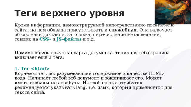Теги верхнего уровня Кроме информации, демонстрируемой непосредственно посетителю сайта, на нем обязана присутствовать и  служебная . Она включает объявление доктайпа, заголовка, перечисление метасведений, ссылок на  CSS-  и  JS-файлы  и т.д. Помимо объявления стандарта документа, типичная веб-страница включает еще 3 тега:  1. Тег   Корневой тег, подразумевающий содержимое в качестве HTML-кода. Начинает любой веб-документ и заканчивает его. Может иметь глобальные атрибуты. Из глобальных атрибутов рекомендуется указывать lang, т.е. язык, который применяется для текста сайта.  