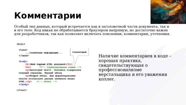 Комментарии Особый тип данных, который встречается как в заголовочной части документа, так и в его теле. Код никак не обрабатывается браузером напрямую, но достаточно важен для разработчиков, так как позволяет включать пояснения, комментарии, уточнения. Наличие комментариев в коде – хорошая практика, свидетельствующая о профессионализме верстальщика и его уважении коллег. 