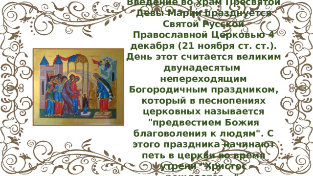 Введение во храм Пресвятой Девы Марии празднуется Святой Русской Православной Церковью 4 декабря (21 ноября ст. ст.). День этот считается великим двунадесятым непереходящим Богородичным праздником, который в песнопениях церковных называется 