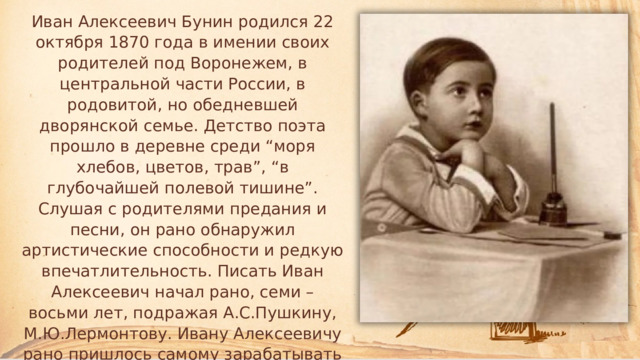 Иван Алексеевич Бунин родился 22 октября 1870 года в имении своих родителей под Воронежем, в центральной части России, в родовитой, но обедневшей дворянской семье. Детство поэта прошло в деревне среди “моря хлебов, цветов, трав”, “в глубочайшей полевой тишине”. Слушая с родителями предания и песни, он рано обнаружил артистические способности и редкую впечатлительность. Писать Иван Алексеевич начал рано, семи – восьми лет, подражая А.С.Пушкину, М.Ю.Лермонтову. Ивану Алексеевичу рано пришлось самому зарабатывать на жизнь. 