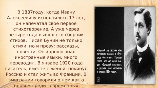 В 1887году, когда Ивану Алексеевичу исполнилось 17 лет, он напечатал свое первое стихотворение. А уже через четыре года вышел его сборник стихов. Писал Бунин не только стихи, но и прозу: рассказы, повести. Он хорошо знал иностранные языки, много переводил. В январе 1920 года писатель, вместе с женой, покинул Россию и стал жить во Франции. В эмиграции говорили о нем как о первом среди современных русских писателей. 