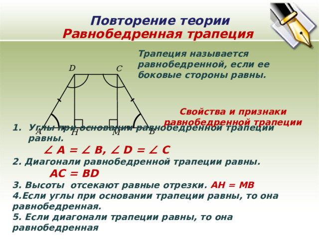 Повторение теории Равнобедренная трапеция Трапеция называется равнобедренной, если ее боковые стороны равны. D C Свойства и признаки равнобедренной трапеции Углы при основании равнобедренной трапеции равны.  ∠ A = ∠ B, ∠ D = ∠ C 2. Диагонали равнобедренной трапеции равны.  AC = BD 3. Высоты отсекают равные отрезки. AН = МВ 4.Если углы при основании трапеции равны, то она равнобедренная. 5. Если диагонали трапеции равны, то она равнобедренная B A М H 