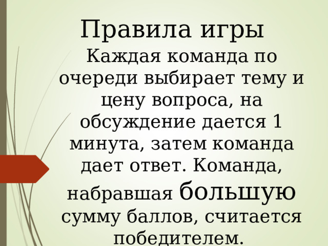 Правила игры Каждая команда по очереди выбирает тему и цену вопроса, на обсуждение дается 1 минута, затем команда дает ответ. Команда, набравшая большую сумму баллов, считается победителем. 