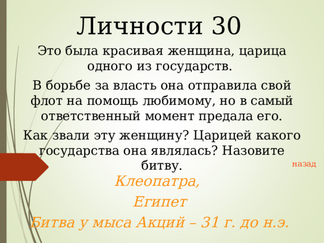 Личности 30 Это была красивая женщина, царица одного из государств. В борьбе за власть она отправила свой флот на помощь любимому, но в самый ответственный момент предала его. Как звали эту женщину? Царицей какого государства она являлась? Назовите битву. назад Клеопатра, Египет Битва у мыса Акций – 31 г. до н.э.  