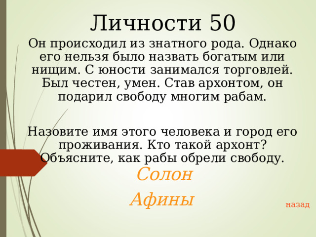 Личности 50 Он происходил из знатного рода. Однако его нельзя было назвать богатым или нищим. С юности занимался торговлей. Был честен, умен. Став архонтом, он подарил свободу многим рабам. Назовите имя этого человека и город его проживания. Кто такой архонт? Объясните, как рабы обрели свободу.  Солон Афины  назад 