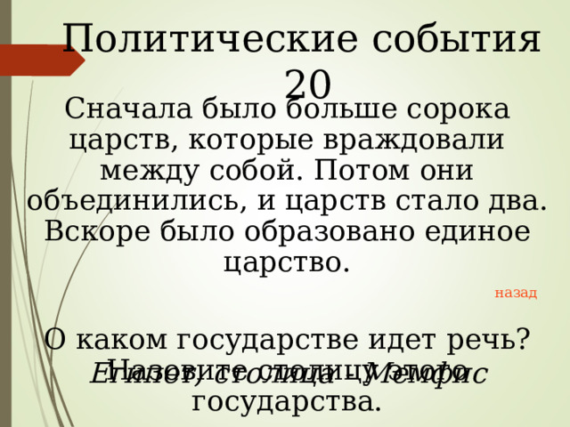 Политические события 20 Сначала было больше сорока царств, которые враждовали между собой. Потом они объединились, и царств стало два. Вскоре было образовано единое царство. О каком государстве идет речь? Назовите столицу этого государства. назад Египет, столица - Мемфис 