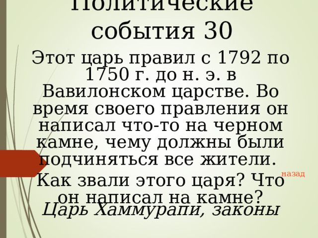 Политические события 30 Этот царь правил с 1792 по 1750 г. до н. э. в Вавилонском царстве. Во время своего правления он написал что-то на черном камне, чему должны были подчиняться все жители. Как звали этого царя? Что он написал на камне? назад Царь Хаммурапи, законы 