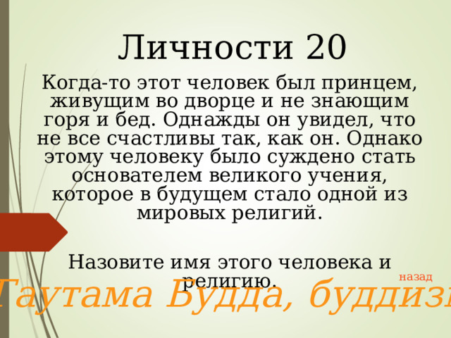 Личности 20 Когда-то этот человек был принцем, живущим во дворце и не знающим горя и бед. Однажды он увидел, что не все счастливы так, как он. Однако этому человеку было суждено стать основателем великого учения, которое в будущем стало одной из мировых религий. Назовите имя этого человека и религию. Гаутама Будда, буддизм  назад 