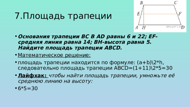 7.Площадь трапеции Основания трапеции BC B AD равны 6 и 22; EF-средняя линия равна 14; ВН-высота равна 5. Найдите площадь трапеции ABCD. Математическое решение: площадь трапеции находится по формуле: (a+b)\2*h, следовательно площадь трапеции ABCD=(1+11)\2*5=30 Лайфхак: чтобы найти площадь трапеции, умножьте её среднюю линию на высоту: 6*5=30 