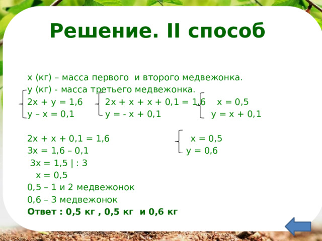 Решение. II способ х (кг) – масса первого и второго медвежонка. у (кг) - масса третьего медвежонка. 2х + у = 1,6 2х + х + х + 0,1 = 1,6 х = 0,5 у – х = 0,1 у = - х + 0,1 у = х + 0,1 2х + х + 0,1 = 1,6 х = 0,5 3х = 1,6 – 0,1 у = 0,6  3х = 1,5 | : 3  х = 0,5 0,5 – 1 и 2 медвежонок 0,6 – 3 медвежонок Ответ : 0,5 кг , 0,5 кг и 0,6 кг  