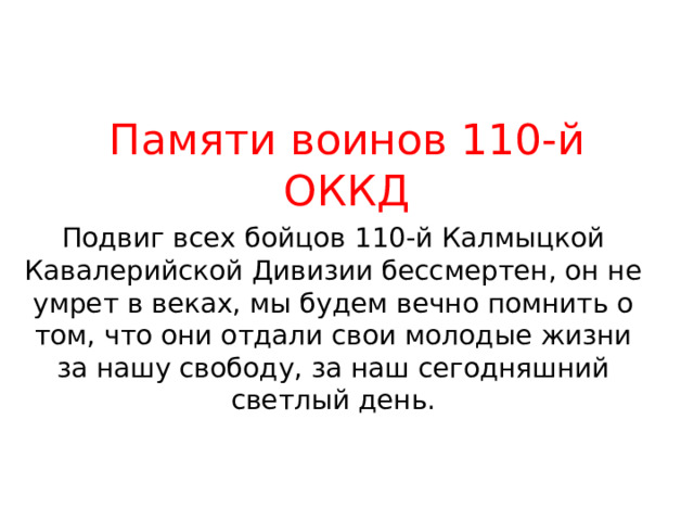 Памяти воинов 110-й ОККД Подвиг всех бойцов 110-й Калмыцкой Кавалерийской Дивизии бессмертен, он не умрет в веках, мы будем вечно помнить о том, что они отдали свои молодые жизни за нашу свободу, за наш сегодняшний светлый день. 