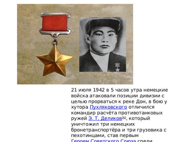 21 июля 1942 в 5 часов утра немецкие войска атаковали позиции дивизии с целью прорваться к реке Дон, в бою у хутора  Пухляковского  отличился командир расчёта противотанковых ружей  Э. Т.  Деликов [6] , который уничтожил три немецких бронетранспортёра и три грузовика с пехотинцами, став первым  Героем Советского Союза  среди калмыков 