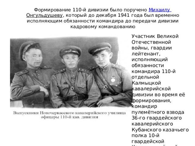 Формирование 110-й дивизии было поручено  Михаилу Онгульдушеву , который до декабря 1941 года был временно исполняющим обязанности командира до передачи дивизии кадровому командованию Участник Великой Отечественной войны, гвардии лейтенант, исполняющий обязанности командира 110-й отдельной Калмыцкой кавалерийской дивизии во время её формирования, командир пулемётного взвода 36-го гвардейского кавалерийского Кубанского казачьего полка 10-й гвардейской Краснознамённой казачьей кавалерийской дивизии 4-го гвардейского Кубанского казачьего кавалерийского корпуса.   