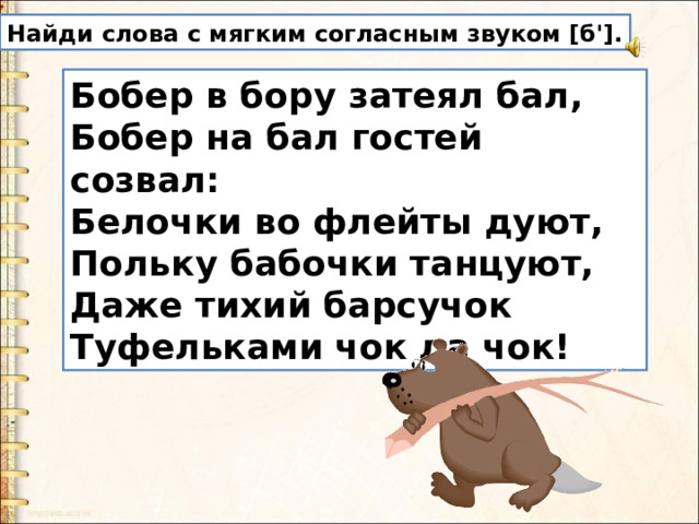 Найди слова с мягким согласным звуком [б']. Бобер в бору затеял бал,  Бобер на бал гостей созвал:  Белочки во флейты дуют,  Польку бабочки танцуют,  Даже тихий барсучок  Туфельками чок да чок! 