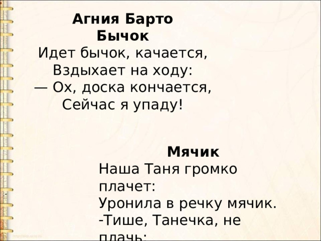 Агния Барто Бычок Идет бычок, качается,  Вздыхает на ходу:  — Ох, доска кончается,  Сейчас я упаду! Мячик Наша Таня громко плачет: Уронила в речку мячик. Тише, Танечка, не плачь: Не утонет в речке мяч.... 