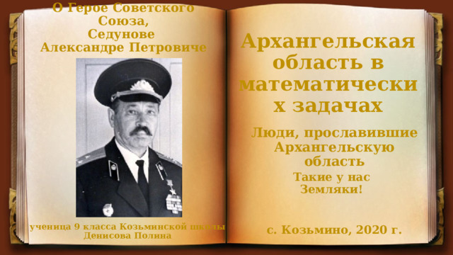 О Герое Советского Союза, Седунове Александре Петровиче Архангельская область в математических задачах Люди, прославившие Архангельскую область Такие у нас Земляки! ученица 9 класса Козьминской школы Денисова Полина с. Козьмино, 2020 г. 