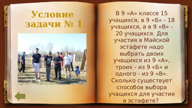 В 9 «А» классе 15 учащихся, в 9 «Б» - 18 учащихся, а в 9 «В» - 20 учащихся. Для участия в Майской эстафете надо выбрать двоих учащихся из 9 «А», троих - из 9 «Б» и одного - из 9 «В». Сколько существует способов выбора учащихся для участия в эстафете? Условие  задачи № 1 