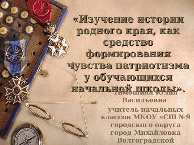   «Изучение истории родного края, как средство формирования чувства патриотизма у обучающихся начальной школы».    Тимошина Юлия Васильевна учитель начальных классов МКОУ «СШ №9 городского округа город Михайловка Волгоградской области» 