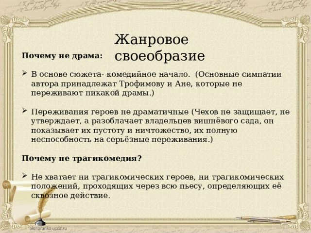 Жанровое своеобразие Почему не драма: В основе сюжета- комедийное начало. (Основные симпатии автора принадлежат Трофимову и Ане, которые не переживают никакой драмы.) Переживания героев не драматичные (Чехов не защищает, не утверждает, а разоблачает владельцев вишнёвого сада, он показывает их пустоту и ничтожество, их полную неспособность на серьёзные переживания.)  Почему не трагикомедия? Не хватает ни трагикомических героев, ни трагикомических положений, проходящих через всю пьесу, определяющих её сквозное действие. 