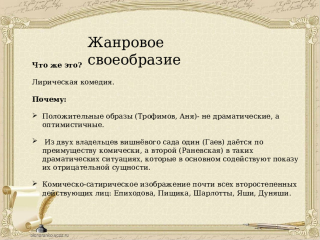 Жанровое своеобразие Что же это?  Лирическая комедия. Почему:  Положительные образы (Трофимов, Аня)- не драматические, а оптимистичные.  Из двух владельцев вишнёвого сада один (Гаев) даётся по преимуществу комически, а второй (Раневская) в таких драматических ситуациях, которые в основном содействуют показу их отрицательной сущности. Комическо-сатирическое изображение почти всех второстепенных действующих лиц: Епиходова, Пищика, Шарлотты, Яши, Дуняши. 