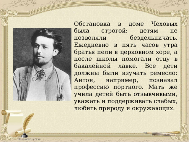 Обстановка в доме Чеховых была строгой: детям не позволяли бездельничать. Ежедневно в пять часов утра братья пели в церковном хоре, а после школы помогали отцу в бакалейной лавке. Все дети должны были изучать ремесло: Антон, например, познавал профессию портного. Мать же учила детей быть отзывчивыми, уважать и поддерживать слабых, любить природу и окружающих. 