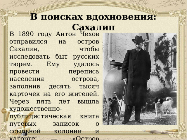 В поисках вдохновения: Сахалин В 1890 году Антон Чехов отправился на остров Сахалин, чтобы исследовать быт русских тюрем. Ему удалось провести перепись населения острова, заполнив десять тысяч карточек на его жителей. Через пять лет вышла художественно-публицистическая книга путевых записок о ссыльной колонии и каторге — «Остров Сахалин». 