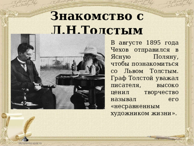 Знакомство с Л.Н.Толстым В августе 1895 года Чехов отправился в Ясную Поляну, чтобы познакомиться со Львом Толстым. Граф Толстой уважал писателя, высоко ценил творчество называл его «несравненным художником жизни». 