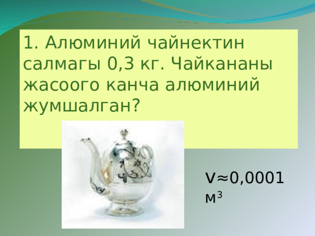 1.  Алюминий чайнектин салмагы 0,3 кг. Чайкананы жасоого канча алюминий жумшалган?  v ≈0 ,0001 м 3 