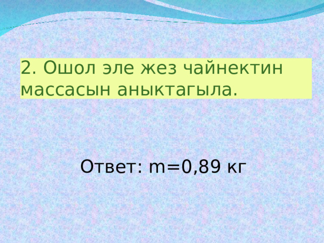 2.  Ошол эле жез чайнектин массасын аныктагыла.  Ответ: m= 0,89 кг 