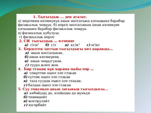   1. Тыгыздык ... деп аталат. а) нерсенин көлөмүнүн анын массасына катышына барабар физикалык чоңдук. б) нерсе массасынын анын көлөмүнө катышына барабар физикалык чоңдук. в) физикалык кубулуш.  г) физикалык нерсе  2. СИ тыгыздык … өлчөнөт  а) г/см 3  б) г/л в) кг/м 3 г)  м 3 /кг 3. Берилген заттын тыгыздыгы көз каранды …  а) анын массасынан.  б) анын көлөмүнөң.  в) анын чоңдугунан.  г) туура жооп жок 4. Бир стакан күн карама майы оор …   а) спирттен ошол эле стакан  б) сүттөн ошол эле стакан  в) таза суудан ошол эле стакан.   г) балдан ошол эле стакан 5. Суу тоңгондо анын затынын тыгыздыгы...  а) көбөйүшү да, азайышы да мүмкүн  б) төмөндөйт  в) жогорулайт  г) өзгөрбөйт 