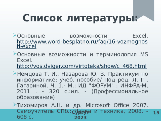 Список литературы: Основные возможности Excel. http://www.word-besplatno.ru/faq/16-vozmognosti-excel Основные возможности и терминология MS Excel. http://vos.dviger.com/virtoteka/show/c_468.html Немцова Т. И., Назарова Ю. В. Практикум по информатике: учеб. пособие/ Под ред. Л. Г . Гагариной. Ч. 1.- М.: ИД 