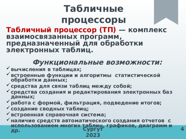 Табличные процессоры  Табличный процессор (ТП) — комплекс взаимосвязанных программ, предназначенный для обработки электронных таблиц.  Функциональные возможности: вычисления в таблицах; встроенные функции и алгоритмы статистической обработки данных; средства для связи таблиц между собой; средства создания и редактирования электронных баз данных; работа с формой, фильтрация, подведение итогов; создание сводных таблиц; встроенная справочная система; наличие средств автоматического создания отчетов с использованием многих таблиц, графиков, диаграмм и др. Сургут 4 2023 