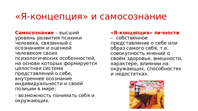 «Я-концепция» и самосознание Самосознание – высший уровень развития психики человека, связанный с осознанием и оценкой человеком своих психологических особенностей, на основе которых формируется целостная система представлений о себе, внутреннее осознание индивидуальности и своей позиции в мире; «Я-концепция» личности – собственное представление о себе или образ самого себя, т.е. совокупность мнений о своём здоровье, внешности, характере, влиянии на окружающих, способностях и недостатках. - возможность понимать себя и окружающих. 