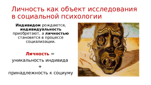 Личность как объект исследования в социальной психологии Индивидом рождаются, индивидуальность приобретают, а личностью становятся в процессе социализации. Личность = уникальность индивида + принадлежность к социуму 