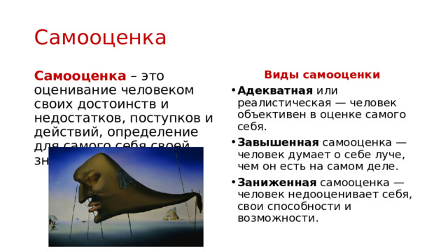 Самооценка Самооценка  – это оценивание человеком своих достоинств и недостатков, поступков и действий, определение для самого себя своей значимости в обществе. Виды самооценки Адекватная или реалистическая — человек объективен в оценке самого себя. Завышенная самооценка — человек думает о себе луче, чем он есть на самом деле. Заниженная самооценка — человек недооценивает себя, свои способности и возможности. 