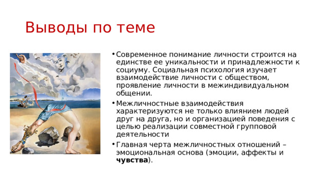 Выводы по теме Современное понимание личности строится на единстве ее уникальности и принадлежности к социуму. Социальная психология изучает взаимодействие личности с обществом, проявление личности в межиндивидуальном общении. Межличностные взаимодействия характеризуются не только влиянием людей друг на друга, но и организацией поведения с целью реализации совместной групповой деятельности Главная черта межличностных отношений – эмоциональная основа (эмоции, аффекты и чувства ). 