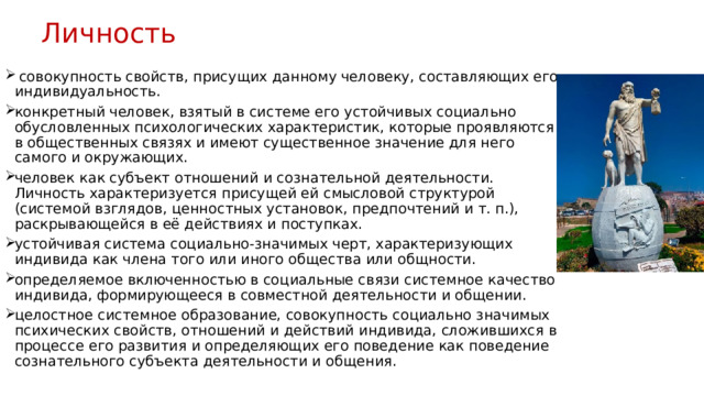 Личность   совокупность свойств, присущих данному человеку, составляющих его индивидуальность. конкретный человек, взятый в системе его устойчивых социально обусловленных психологических характеристик, которые проявляются в общественных связях и имеют существенное значение для него самого и окружающих. человек как субъект отношений и сознательной деятельности. Личность характеризуется присущей ей смысловой структурой (системой взглядов, ценностных установок, предпочтений и т. п.), раскрывающейся в её действиях и поступках. устойчивая система социально-значимых черт, характеризующих индивида как члена того или иного общества или общности. определяемое включенностью в социальные связи системное качество индивида, формирующееся в совместной деятельности и общении. целостное системное образование, совокупность социально значимых психических свойств, отношений и действий индивида, сложившихся в процессе его развития и определяющих его поведение как поведение сознательного субъекта деятельности и общения. 