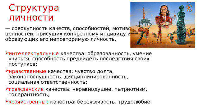 Структура личности — совокупность качеств, способностей, мотивов, ценностей, присущих конкретному индивиду и образующих его неповторимую личность. интеллектуальные качества: образованность, умение учиться, способность предвидеть последствия своих поступков; нравственные качества: чувство долга, законопослушность, дисциплинированность, социальная ответственность; гражданские качества: неравнодушие, патриотизм, толерантность; хозяйственные качества: бережливость, трудолюбие. 