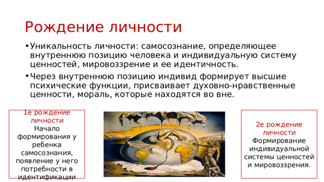 Рождение личности Уникальность личности: самосознание, определяющее внутреннюю позицию человека и индивидуальную систему ценностей, мировоззрение и ее идентичность. Через внутреннюю позицию индивид формирует высшие психические функции, присваивает духовно-нравственные ценности, мораль, которые находятся во вне. 1е рождение личности 2е рождение личности Начало формирования у ребенка самосознания, появление у него потребности в идентификации Формирование индивидуальной системы ценностей и мировоззрения. 