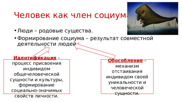 Человек как член социума Люди – родовые существа. Формирование социума – результат совместной деятельности людей. Идентификация  – процесс присвоения индивидом общечеловеческой сущности и культуры, формирование социально-значимых свойств личности. Обособление  – механизм отстаивания индивидом своей уникальности и человеческой сущности. 