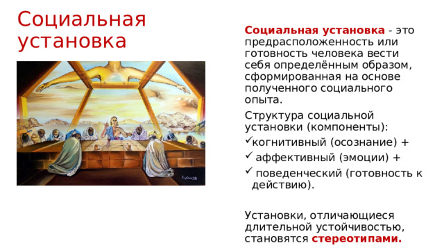 Социальная установка Социальная установка  - это предрасположенность или готовность человека вести себя определённым образом, сформированная на основе полученного социального опыта. Структура социальной установки (компоненты): когнитивный (осознание) +  аффективный (эмоции) +  поведенческий (готовность к действию). Установки, отличающиеся длительной устойчивостью, становятся стереотипами. 