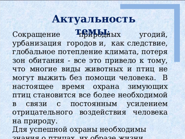 Актуальность темы :  Сокращение природных угодий, урбанизация городов и, как следствие, глобальное потепление климата, потеря зон обитания - все это привело к тому, что многие виды животных и птиц не могут выжить без помощи человека. В настоящее время охрана зимующих птиц становится все более необходимой в связи с постоянным усилением отрицательного воздействия человека на природу. Для успешной охраны необходимы знания о птицах, их образе жизни. 